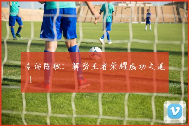 专访陈敏：解密王者荣耀成功之道_1