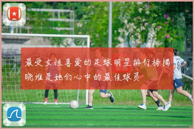 最受女性喜爱的足球明星排行榜揭晓谁是她们心中的最佳球员