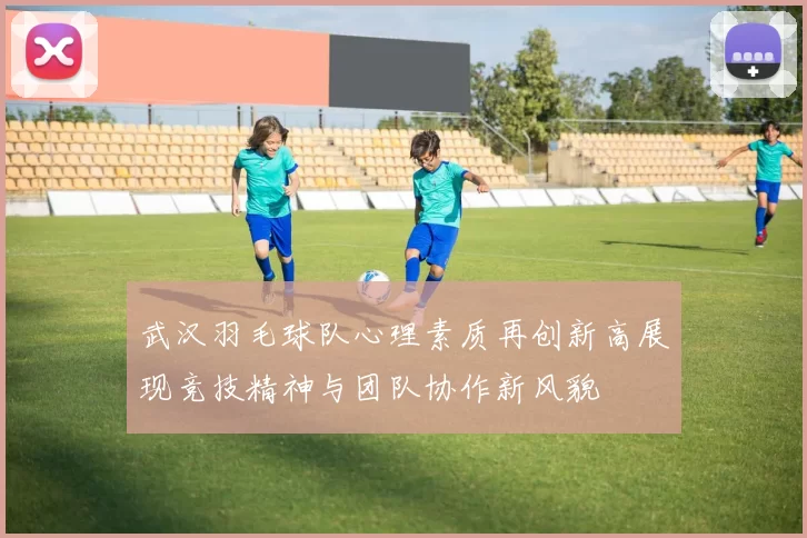 武汉羽毛球队心理素质再创新高展现竞技精神与团队协作新风貌
