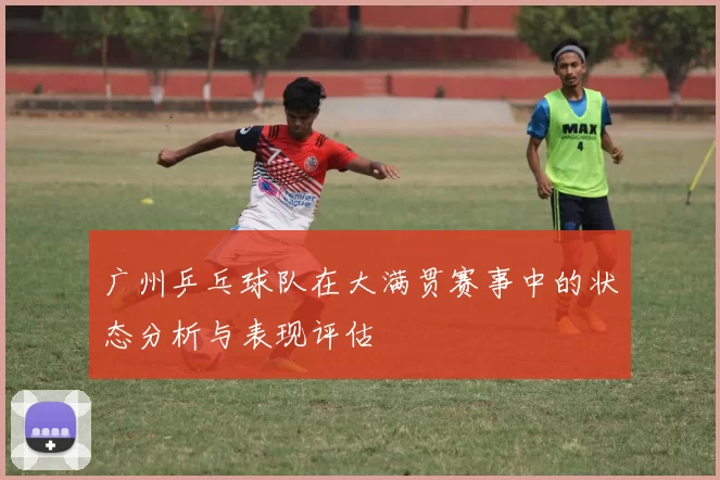 广州乒乓球队在大满贯赛事中的状态分析与表现评估