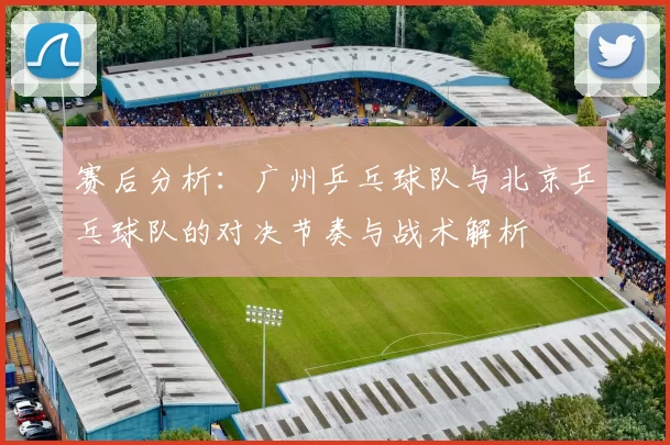 赛后分析：广州乒乓球队与北京乒乓球队的对决节奏与战术解析