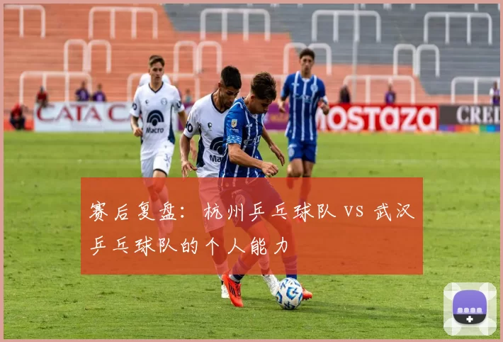 赛后复盘：杭州乒乓球队 vs 武汉乒乓球队的个人能力