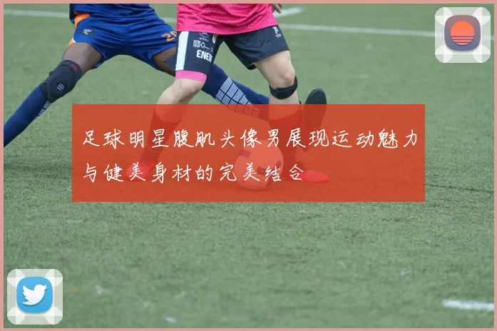 足球明星腹肌头像男展现运动魅力与健美身材的完美结合